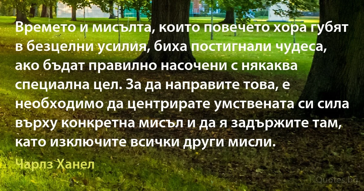 Времето и мисълта, които повечето хора губят в безцелни усилия, биха постигнали чудеса, ако бъдат правилно насочени с някаква специална цел. За да направите това, е необходимо да центрирате умствената си сила върху конкретна мисъл и да я задържите там, като изключите всички други мисли. (Чарлз Ханел)