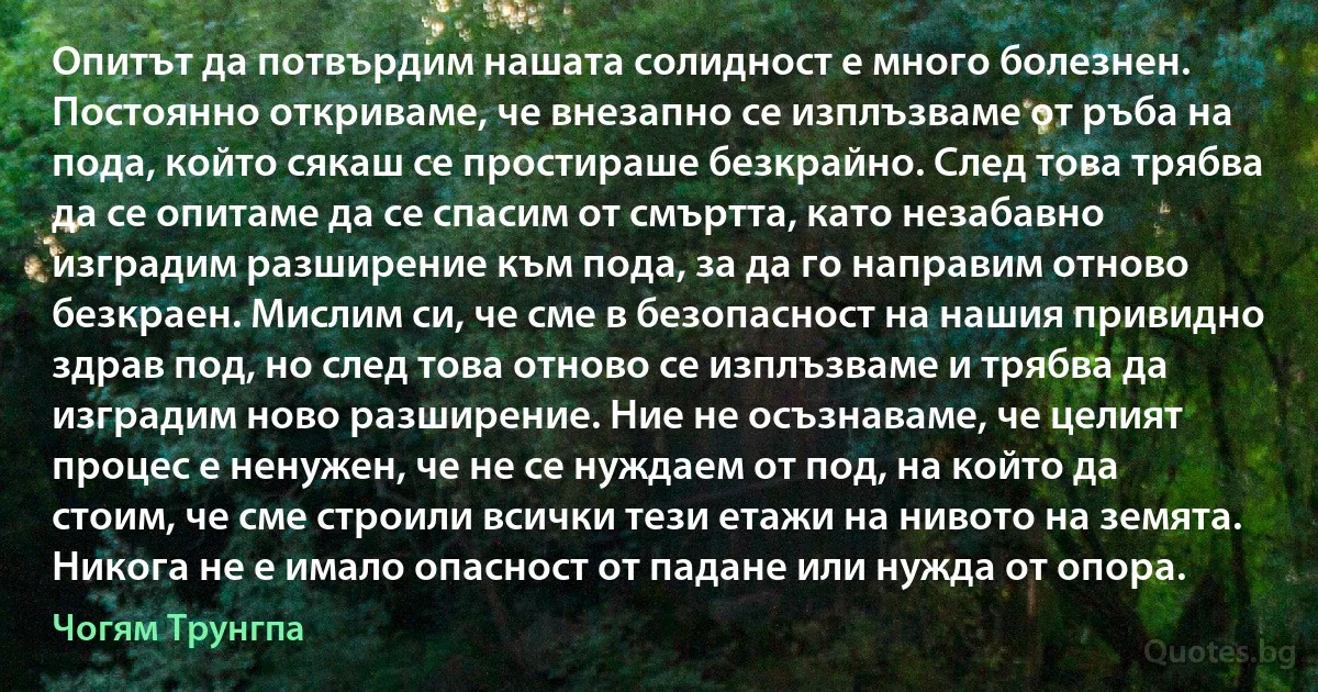 Опитът да потвърдим нашата солидност е много болезнен. Постоянно откриваме, че внезапно се изплъзваме от ръба на пода, който сякаш се простираше безкрайно. След това трябва да се опитаме да се спасим от смъртта, като незабавно изградим разширение към пода, за да го направим отново безкраен. Мислим си, че сме в безопасност на нашия привидно здрав под, но след това отново се изплъзваме и трябва да изградим ново разширение. Ние не осъзнаваме, че целият процес е ненужен, че не се нуждаем от под, на който да стоим, че сме строили всички тези етажи на нивото на земята. Никога не е имало опасност от падане или нужда от опора. (Чогям Трунгпа)