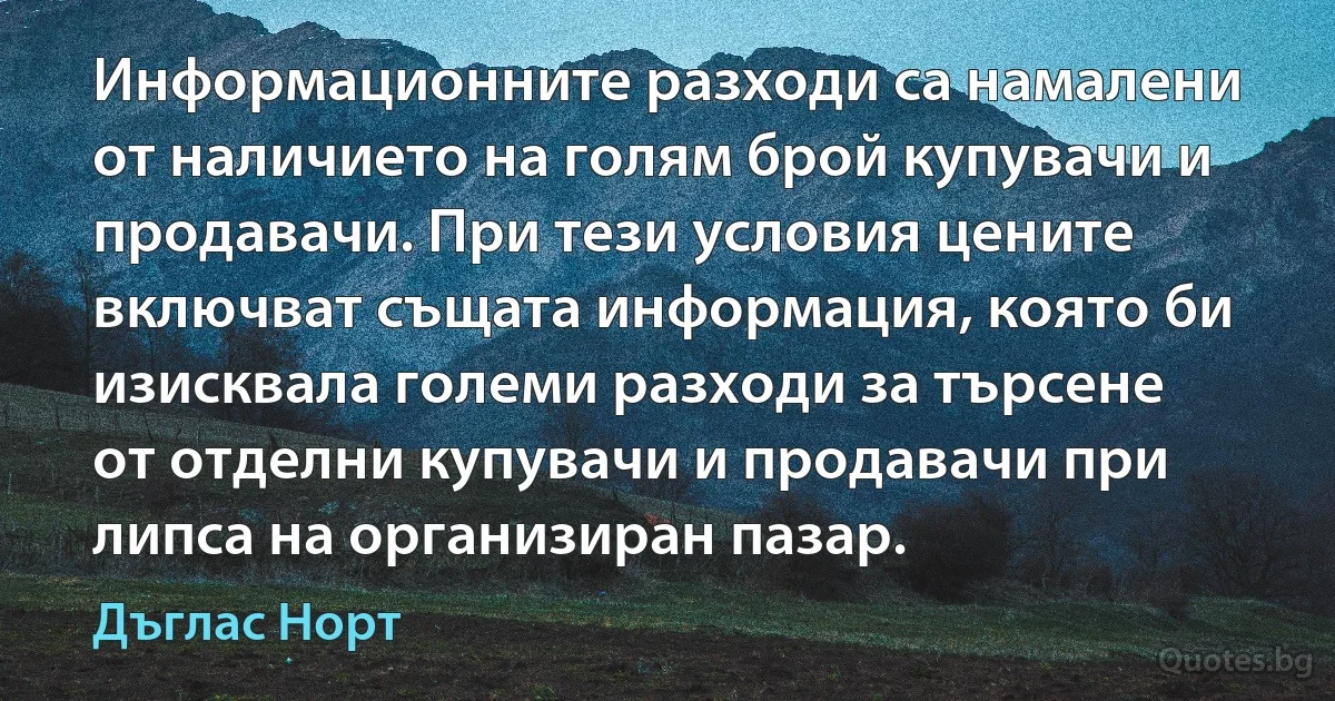 Информационните разходи са намалени от наличието на голям брой купувачи и продавачи. При тези условия цените включват същата информация, която би изисквала големи разходи за търсене от отделни купувачи и продавачи при липса на организиран пазар. (Дъглас Норт)