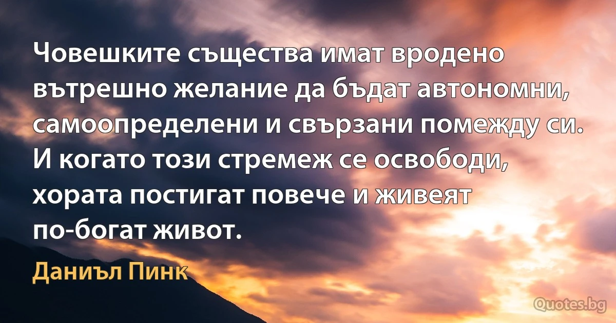 Човешките същества имат вродено вътрешно желание да бъдат автономни, самоопределени и свързани помежду си. И когато този стремеж се освободи, хората постигат повече и живеят по-богат живот. (Даниъл Пинк)