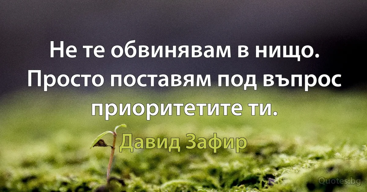 Не те обвинявам в нищо. Просто поставям под въпрос приоритетите ти. (Давид Зафир)