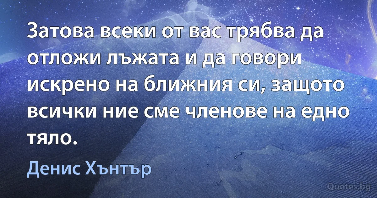 Затова всеки от вас трябва да отложи лъжата и да говори искрено на ближния си, защото всички ние сме членове на едно тяло. (Денис Хънтър)