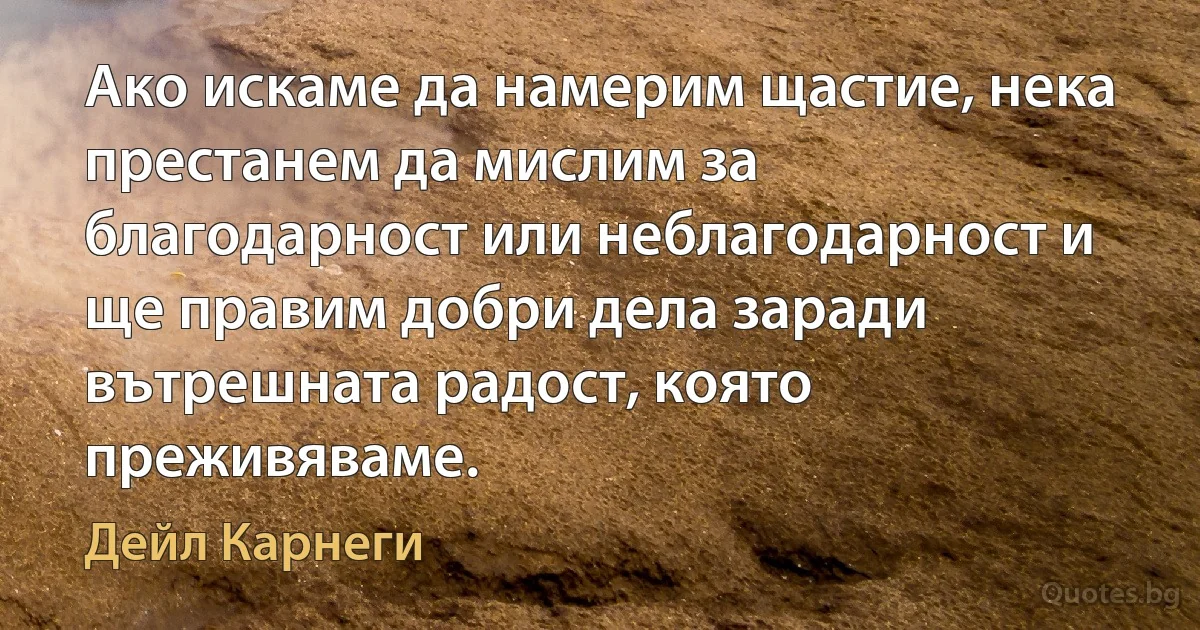 Ако искаме да намерим щастие, нека престанем да мислим за благодарност или неблагодарност и ще правим добри дела заради вътрешната радост, която преживяваме. (Дейл Карнеги)