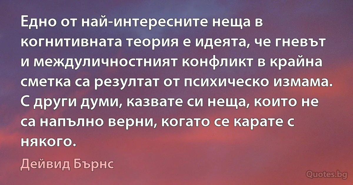 Едно от най-интересните неща в когнитивната теория е идеята, че гневът и междуличностният конфликт в крайна сметка са резултат от психическо измама. С други думи, казвате си неща, които не са напълно верни, когато се карате с някого. (Дейвид Бърнс)