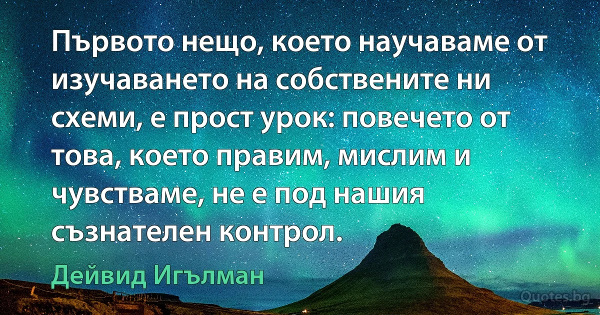 Първото нещо, което научаваме от изучаването на собствените ни схеми, е прост урок: повечето от това, което правим, мислим и чувстваме, не е под нашия съзнателен контрол. (Дейвид Игълман)