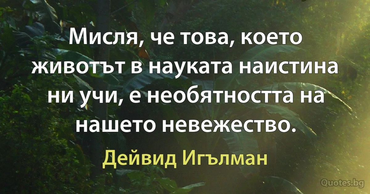 Мисля, че това, което животът в науката наистина ни учи, е необятността на нашето невежество. (Дейвид Игълман)