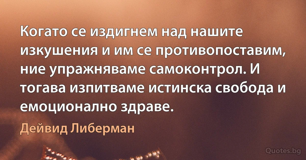 Когато се издигнем над нашите изкушения и им се противопоставим, ние упражняваме самоконтрол. И тогава изпитваме истинска свобода и емоционално здраве. (Дейвид Либерман)