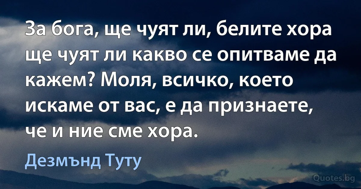 За бога, ще чуят ли, белите хора ще чуят ли какво се опитваме да кажем? Моля, всичко, което искаме от вас, е да признаете, че и ние сме хора. (Дезмънд Туту)