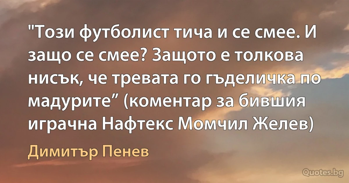 "Този футболист тича и се смее. И защо се смее? Защото е толкова нисък, че тревата го гъделичка по мадурите” (коментар за бившия играчна Нафтекс Момчил Желев) (Димитър Пенев)