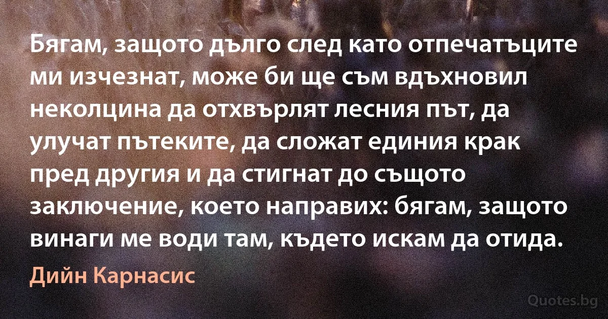 Бягам, защото дълго след като отпечатъците ми изчезнат, може би ще съм вдъхновил неколцина да отхвърлят лесния път, да улучат пътеките, да сложат единия крак пред другия и да стигнат до същото заключение, което направих: бягам, защото винаги ме води там, където искам да отида. (Дийн Карнасис)