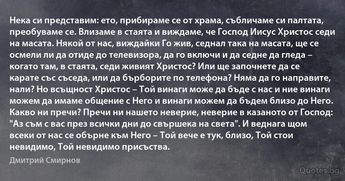 Нека си представим: ето, прибираме се от храма, събличаме си палтата, преобуваме се. Влизаме в стаята и виждаме, че Господ Иисус Христос седи на масата. Някой от нас, виждайки Го жив, седнал така на масата, ще се осмели ли да отиде до телевизора, да го включи и да седне да гледа – когато там, в стаята, седи живият Христос? Или ще започнете да се карате със съседа, или да бърборите по телефона? Няма да го направите, нали? Но всъщност Христос – Той винаги може да бъде с нас и ние винаги можем да имаме общение с Него и винаги можем да бъдем близо до Него. Какво ни пречи? Пречи ни нашето неверие, неверие в казаното от Господ: "Аз съм с вас през всички дни до свършека на света". И веднага щом всеки от нас се обърне към Него – Той вече е тук, близо, Той стои невидимо, Той невидимо присъства. (Дмитрий Смирнов)