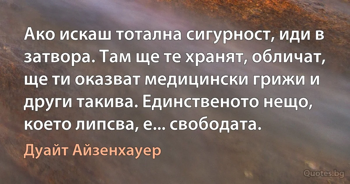 Ако искаш тотална сигурност, иди в затвора. Там ще те хранят, обличат, ще ти оказват медицински грижи и други такива. Единственото нещо, което липсва, е... свободата. (Дуайт Айзенхауер)