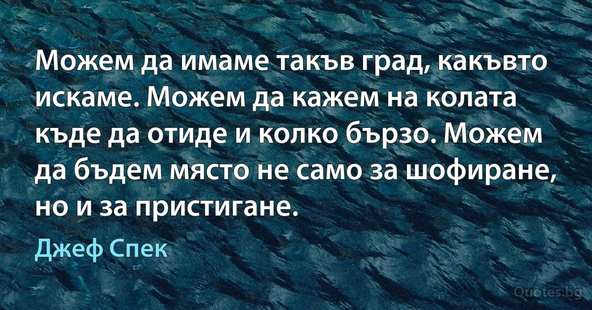 Можем да имаме такъв град, какъвто искаме. Можем да кажем на колата къде да отиде и колко бързо. Можем да бъдем място не само за шофиране, но и за пристигане. (Джеф Спек)