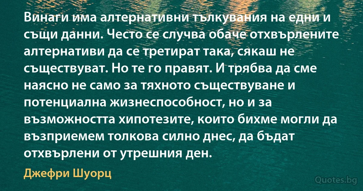 Винаги има алтернативни тълкувания на едни и същи данни. Често се случва обаче отхвърлените алтернативи да се третират така, сякаш не съществуват. Но те го правят. И трябва да сме наясно не само за тяхното съществуване и потенциална жизнеспособност, но и за възможността хипотезите, които бихме могли да възприемем толкова силно днес, да бъдат отхвърлени от утрешния ден. (Джефри Шуорц)