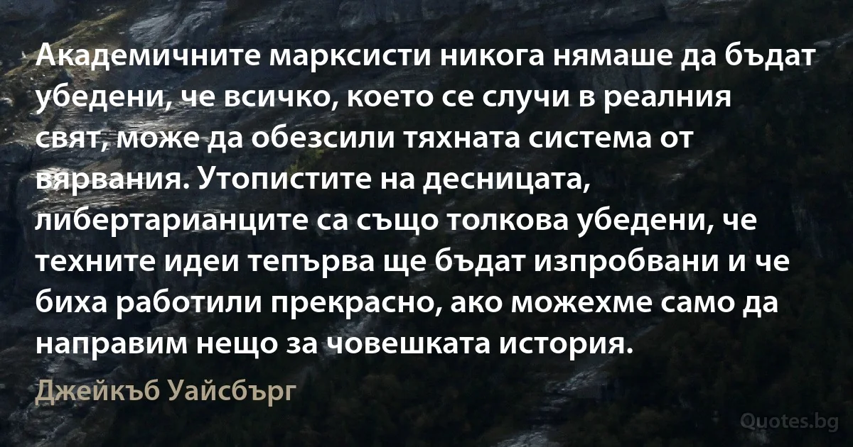 Академичните марксисти никога нямаше да бъдат убедени, че всичко, което се случи в реалния свят, може да обезсили тяхната система от вярвания. Утопистите на десницата, либертарианците са също толкова убедени, че техните идеи тепърва ще бъдат изпробвани и че биха работили прекрасно, ако можехме само да направим нещо за човешката история. (Джейкъб Уайсбърг)