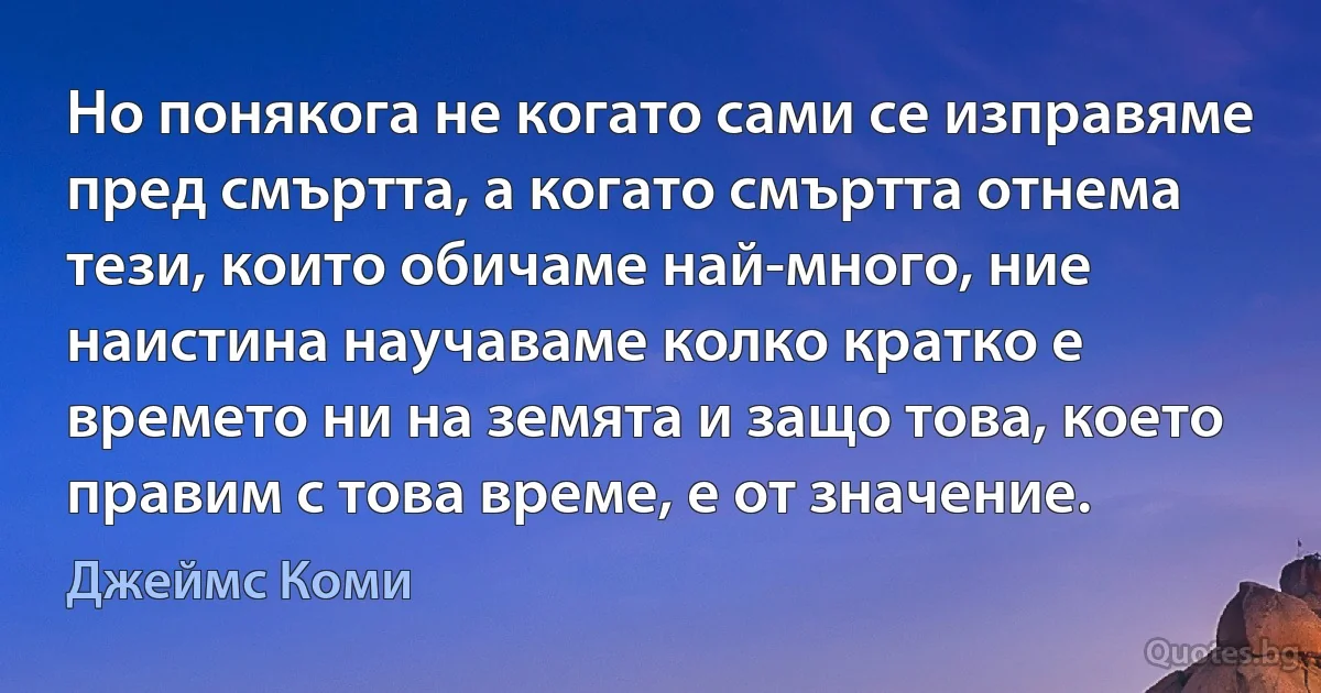 Но понякога не когато сами се изправяме пред смъртта, а когато смъртта отнема тези, които обичаме най-много, ние наистина научаваме колко кратко е времето ни на земята и защо това, което правим с това време, е от значение. (Джеймс Коми)