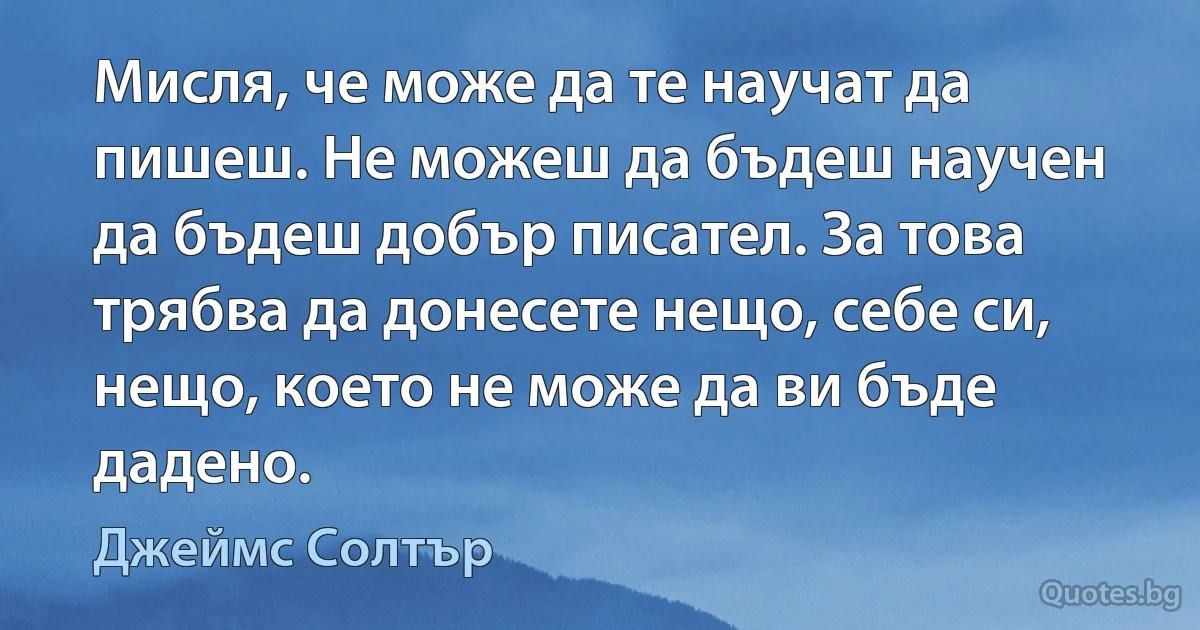 Мисля, че може да те научат да пишеш. Не можеш да бъдеш научен да бъдеш добър писател. За това трябва да донесете нещо, себе си, нещо, което не може да ви бъде дадено. (Джеймс Солтър)