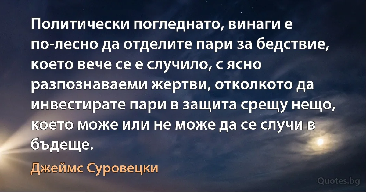 Политически погледнато, винаги е по-лесно да отделите пари за бедствие, което вече се е случило, с ясно разпознаваеми жертви, отколкото да инвестирате пари в защита срещу нещо, което може или не може да се случи в бъдеще. (Джеймс Суровецки)