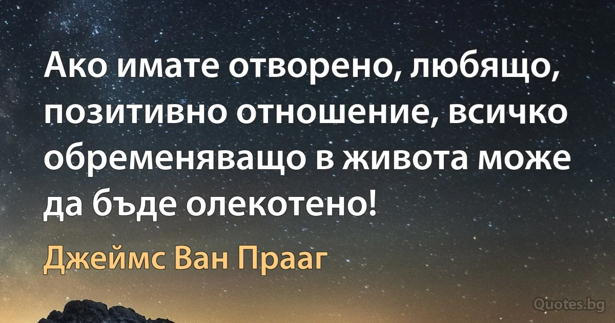 Ако имате отворено, любящо, позитивно отношение, всичко обременяващо в живота може да бъде олекотено! (Джеймс Ван Прааг)