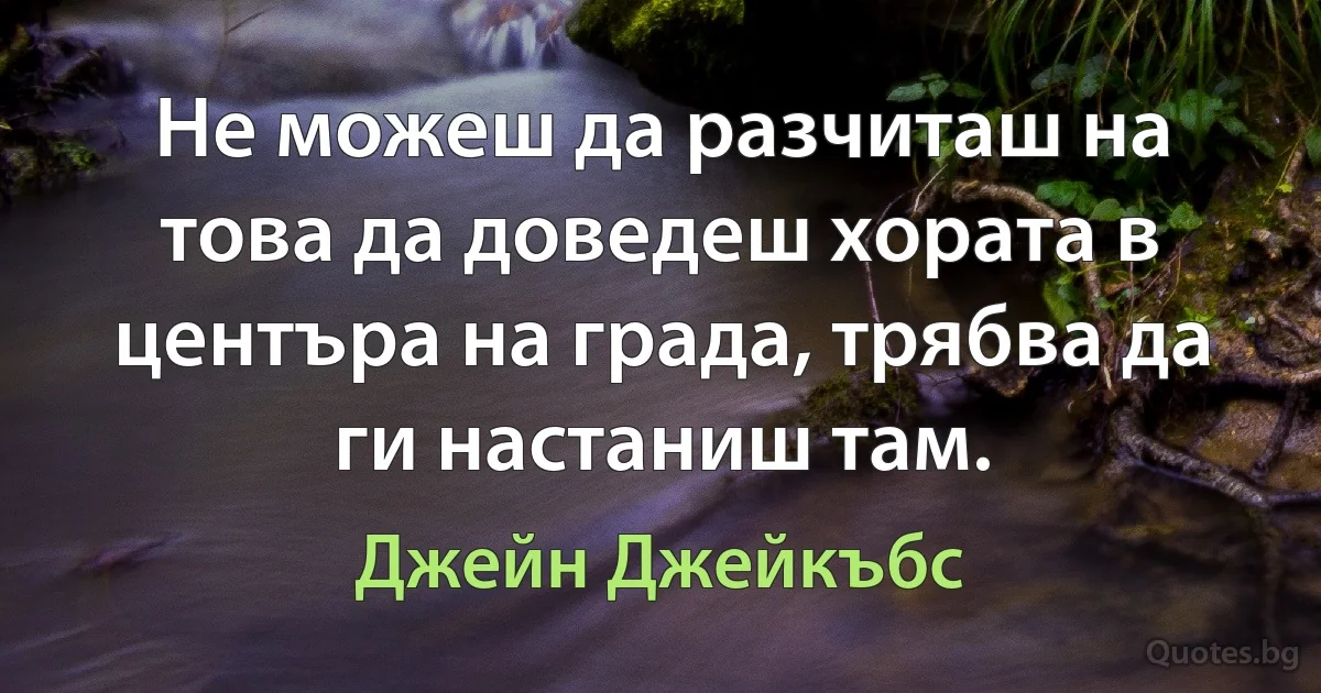 Не можеш да разчиташ на това да доведеш хората в центъра на града, трябва да ги настаниш там. (Джейн Джейкъбс)