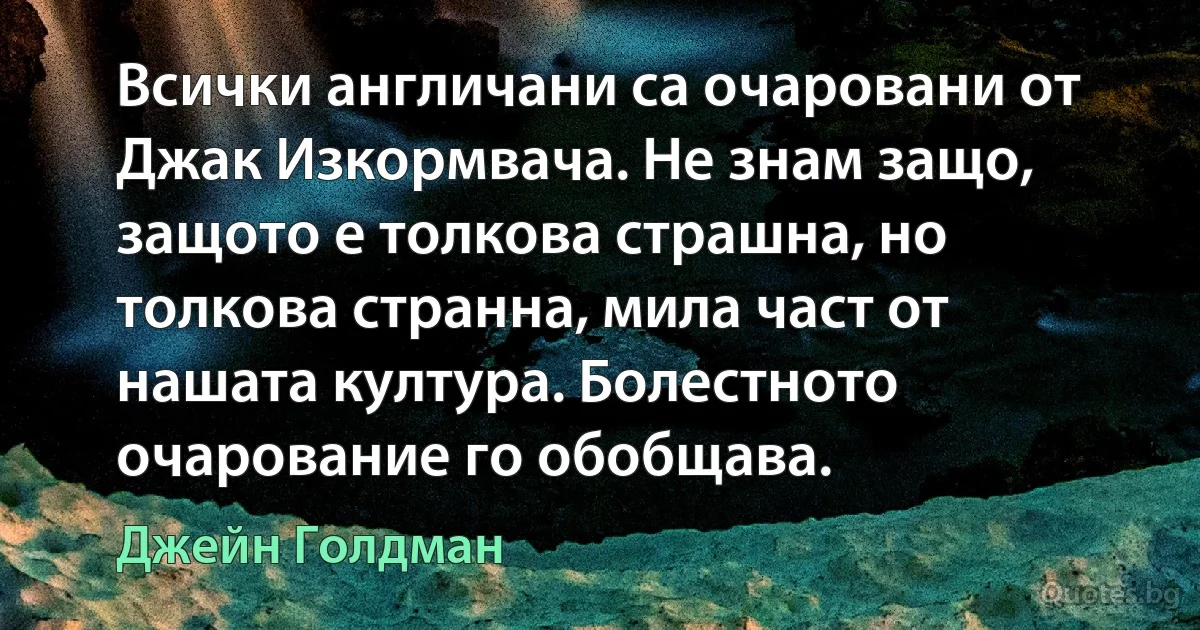 Всички англичани са очаровани от Джак Изкормвача. Не знам защо, защото е толкова страшна, но толкова странна, мила част от нашата култура. Болестното очарование го обобщава. (Джейн Голдман)