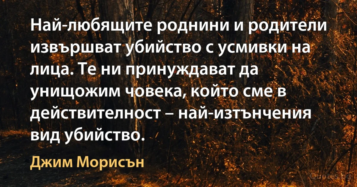 Най-любящите роднини и родители извършват убийство с усмивки на лица. Те ни принуждават да унищожим човека, който сме в действителност – най-изтънчения вид убийство. (Джим Морисън)