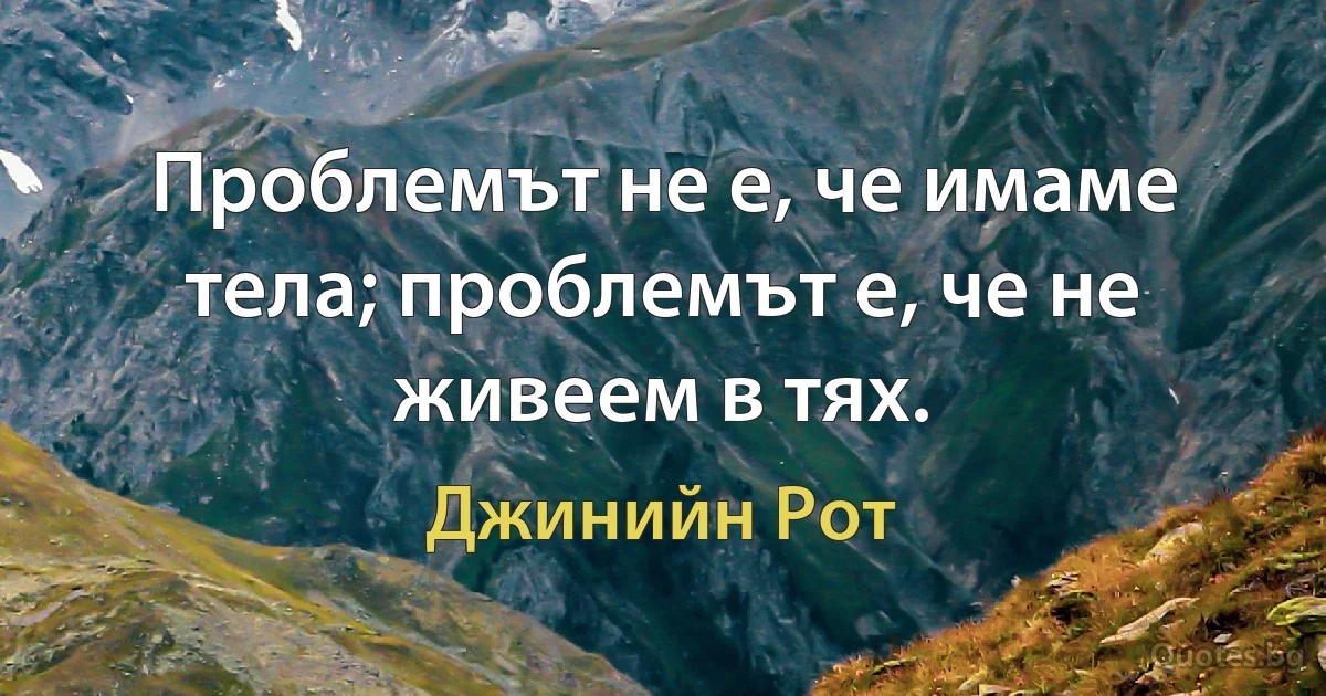 Проблемът не е, че имаме тела; проблемът е, че не живеем в тях. (Джинийн Рот)