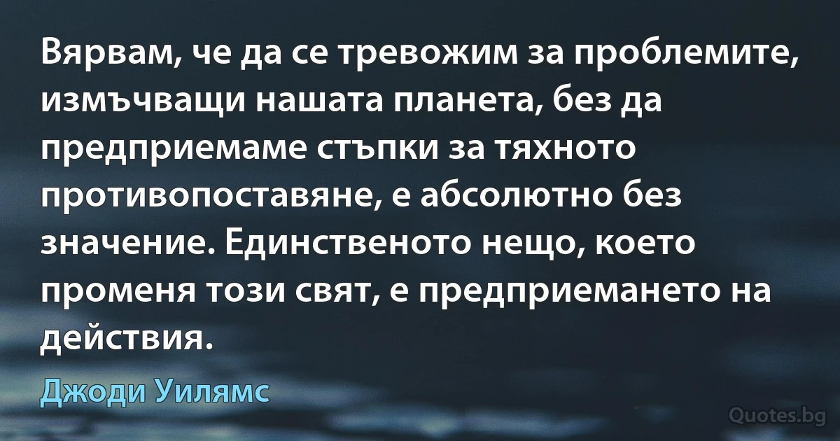 Вярвам, че да се тревожим за проблемите, измъчващи нашата планета, без да предприемаме стъпки за тяхното противопоставяне, е абсолютно без значение. Единственото нещо, което променя този свят, е предприемането на действия. (Джоди Уилямс)