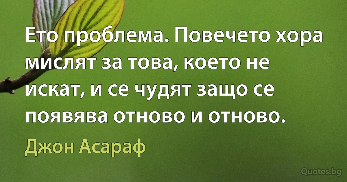 Ето проблема. Повечето хора мислят за това, което не искат, и се чудят защо се появява отново и отново. (Джон Асараф)