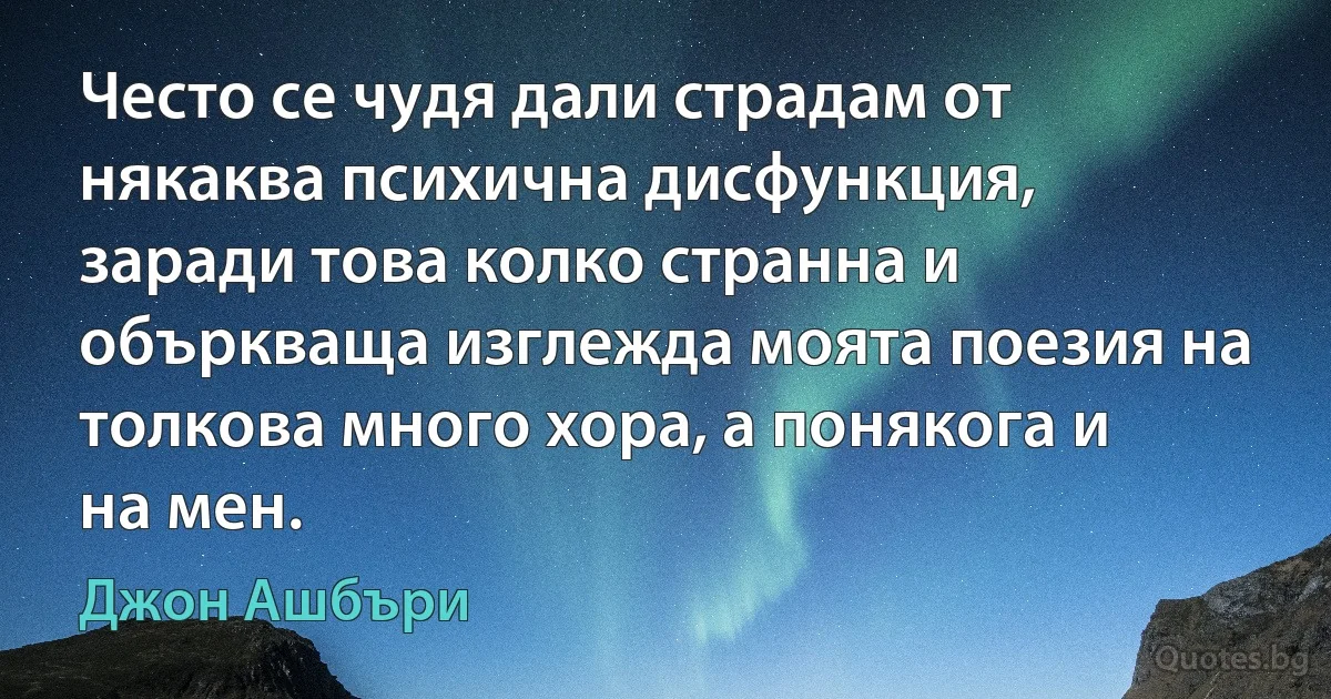 Често се чудя дали страдам от някаква психична дисфункция, заради това колко странна и объркваща изглежда моята поезия на толкова много хора, а понякога и на мен. (Джон Ашбъри)