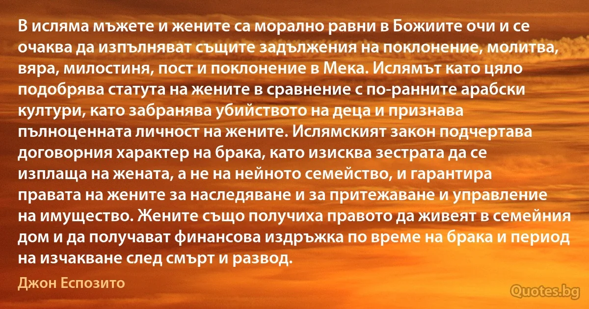 В исляма мъжете и жените са морално равни в Божиите очи и се очаква да изпълняват същите задължения на поклонение, молитва, вяра, милостиня, пост и поклонение в Мека. Ислямът като цяло подобрява статута на жените в сравнение с по-ранните арабски култури, като забранява убийството на деца и признава пълноценната личност на жените. Ислямският закон подчертава договорния характер на брака, като изисква зестрата да се изплаща на жената, а не на нейното семейство, и гарантира правата на жените за наследяване и за притежаване и управление на имущество. Жените също получиха правото да живеят в семейния дом и да получават финансова издръжка по време на брака и период на изчакване след смърт и развод. (Джон Еспозито)