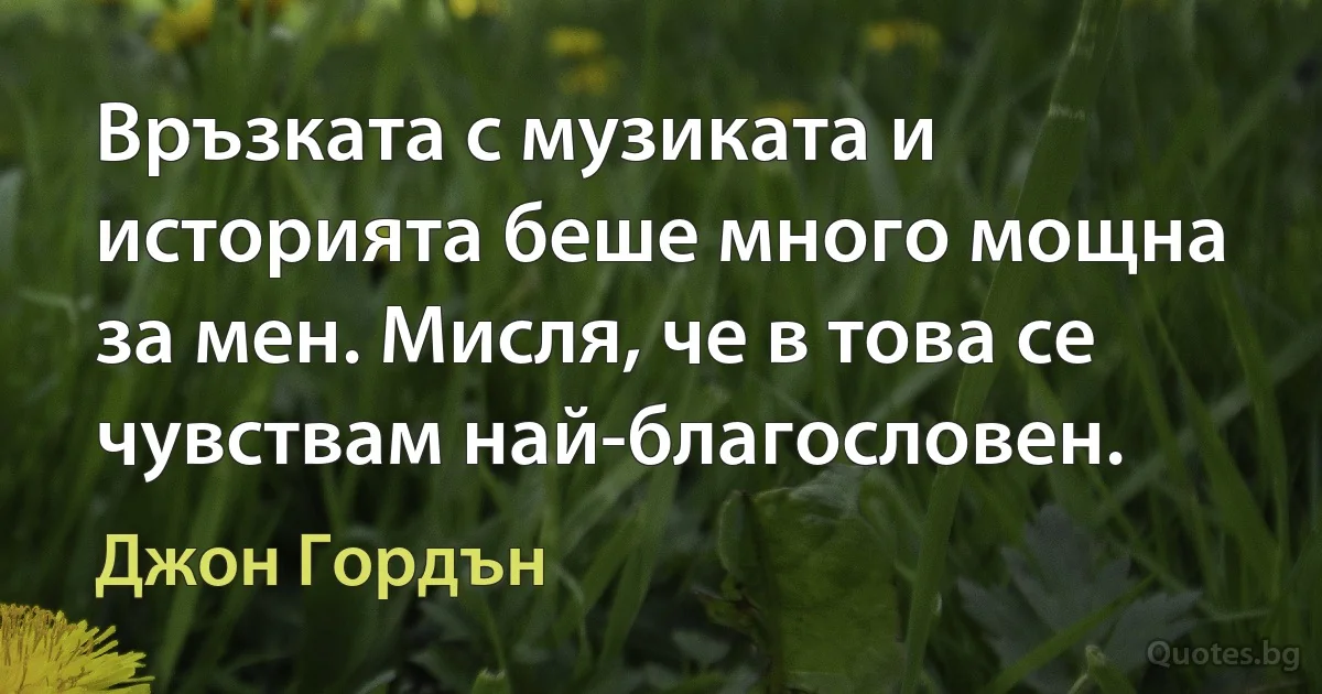 Връзката с музиката и историята беше много мощна за мен. Мисля, че в това се чувствам най-благословен. (Джон Гордън)