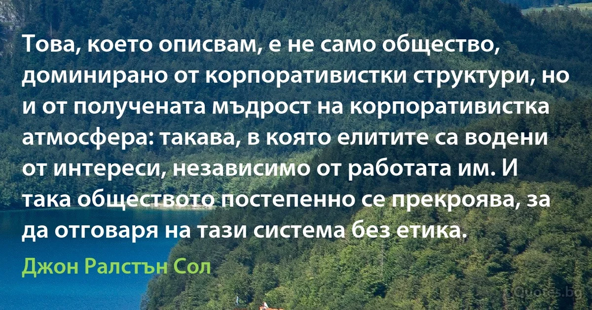 Това, което описвам, е не само общество, доминирано от корпоративистки структури, но и от получената мъдрост на корпоративистка атмосфера: такава, в която елитите са водени от интереси, независимо от работата им. И така обществото постепенно се прекроява, за да отговаря на тази система без етика. (Джон Ралстън Сол)