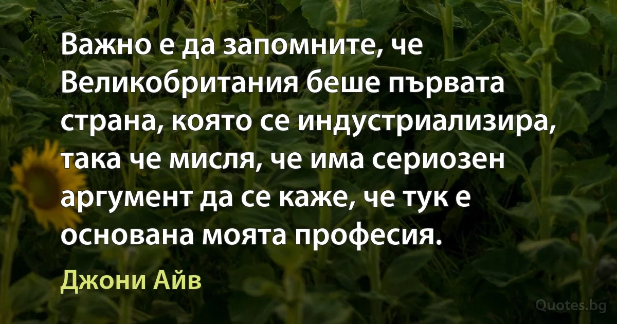 Важно е да запомните, че Великобритания беше първата страна, която се индустриализира, така че мисля, че има сериозен аргумент да се каже, че тук е основана моята професия. (Джони Айв)