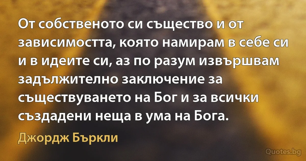 От собственото си същество и от зависимостта, която намирам в себе си и в идеите си, аз по разум извършвам задължително заключение за съществуването на Бог и за всички създадени неща в ума на Бога. (Джордж Бъркли)