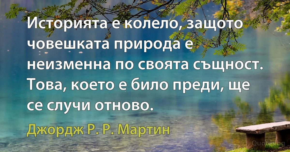 Историята е колело, защото човешката природа е неизменна по своята същност. Това, което е било преди, ще се случи отново. (Джордж Р. Р. Мартин)