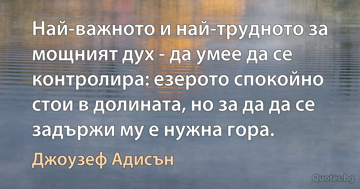 Най-важното и най-трудното за мощният дух - да умее да се контролира: езерото спокойно стои в долината, но за да да се задържи му е нужна гора. (Джоузеф Адисън)