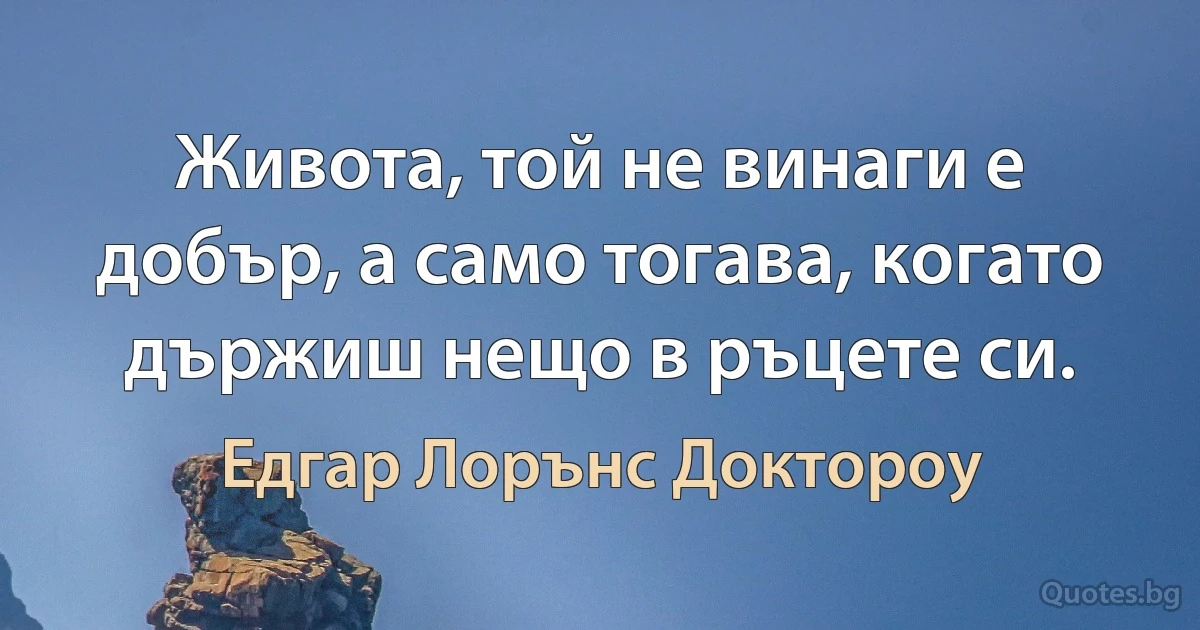 Живота, той не винаги е добър, а само тогава, когато държиш нещо в ръцете си. (Едгар Лорънс Доктороу)