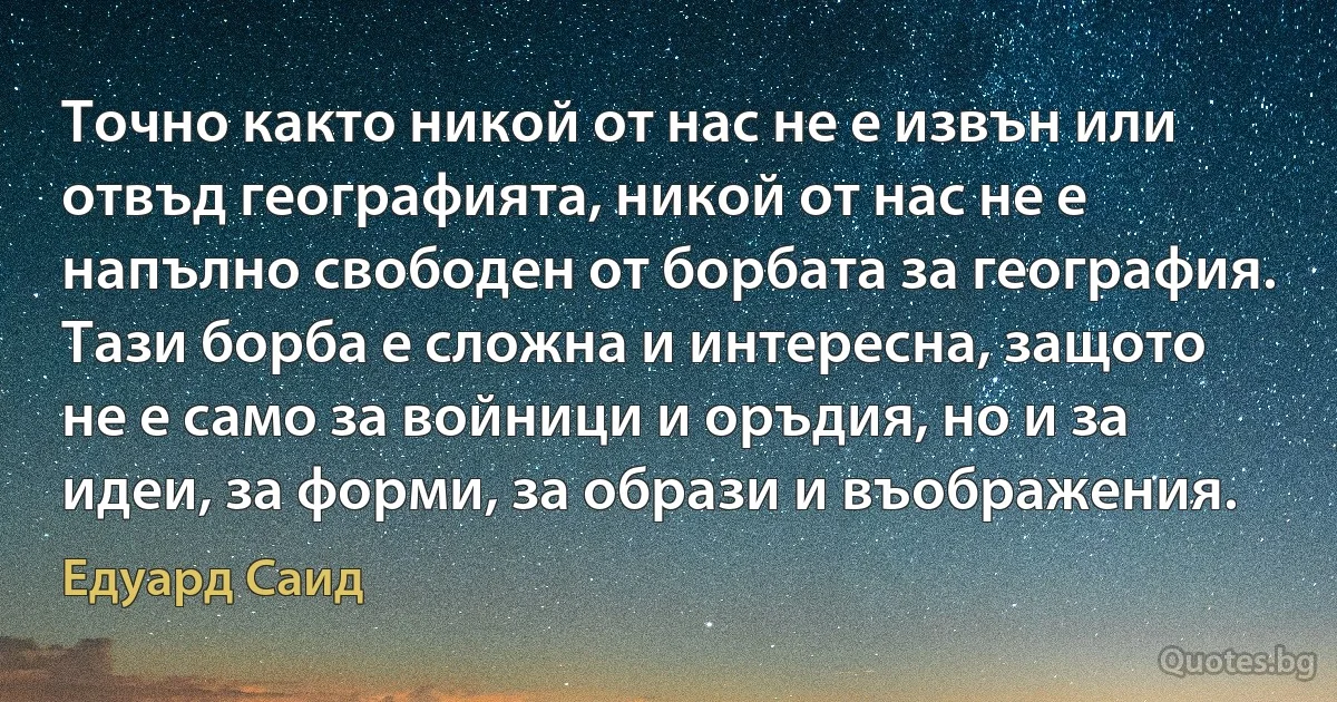 Точно както никой от нас не е извън или отвъд географията, никой от нас не е напълно свободен от борбата за география. Тази борба е сложна и интересна, защото не е само за войници и оръдия, но и за идеи, за форми, за образи и въображения. (Едуард Саид)