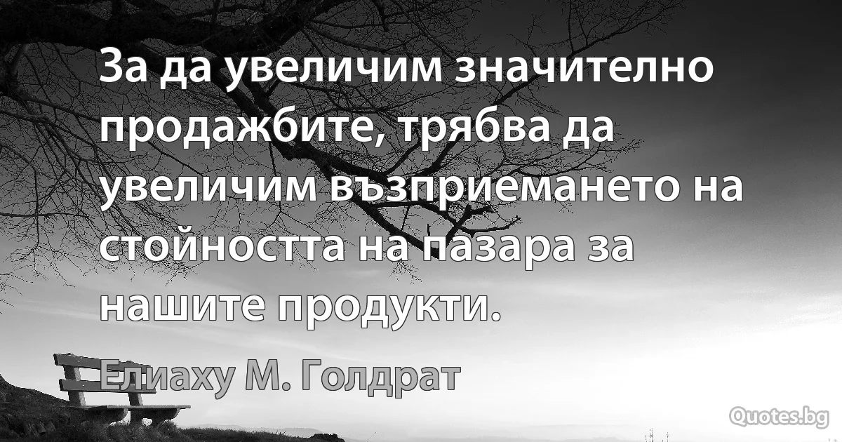 За да увеличим значително продажбите, трябва да увеличим възприемането на стойността на пазара за нашите продукти. (Елиаху М. Голдрат)