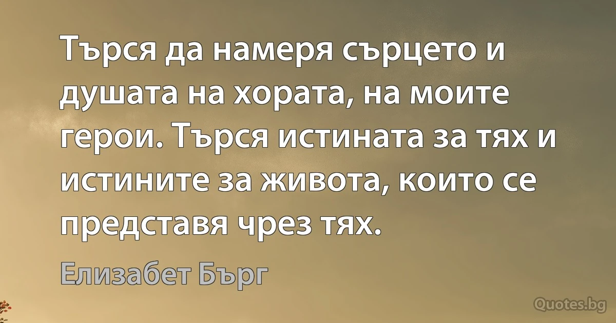 Търся да намеря сърцето и душата на хората, на моите герои. Търся истината за тях и истините за живота, които се представя чрез тях. (Елизабет Бърг)