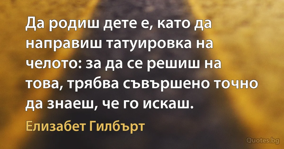 Да родиш дете е, като да направиш татуировка на челото: за да се решиш на това, трябва съвършено точно да знаеш, че го искаш. (Елизабет Гилбърт)