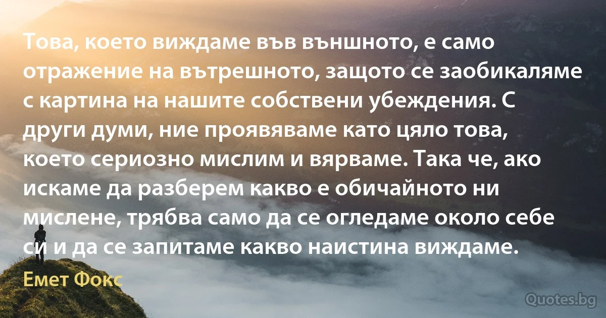 Това, което виждаме във външното, е само отражение на вътрешното, защото се заобикаляме с картина на нашите собствени убеждения. С други думи, ние проявяваме като цяло това, което сериозно мислим и вярваме. Така че, ако искаме да разберем какво е обичайното ни мислене, трябва само да се огледаме около себе си и да се запитаме какво наистина виждаме. (Емет Фокс)