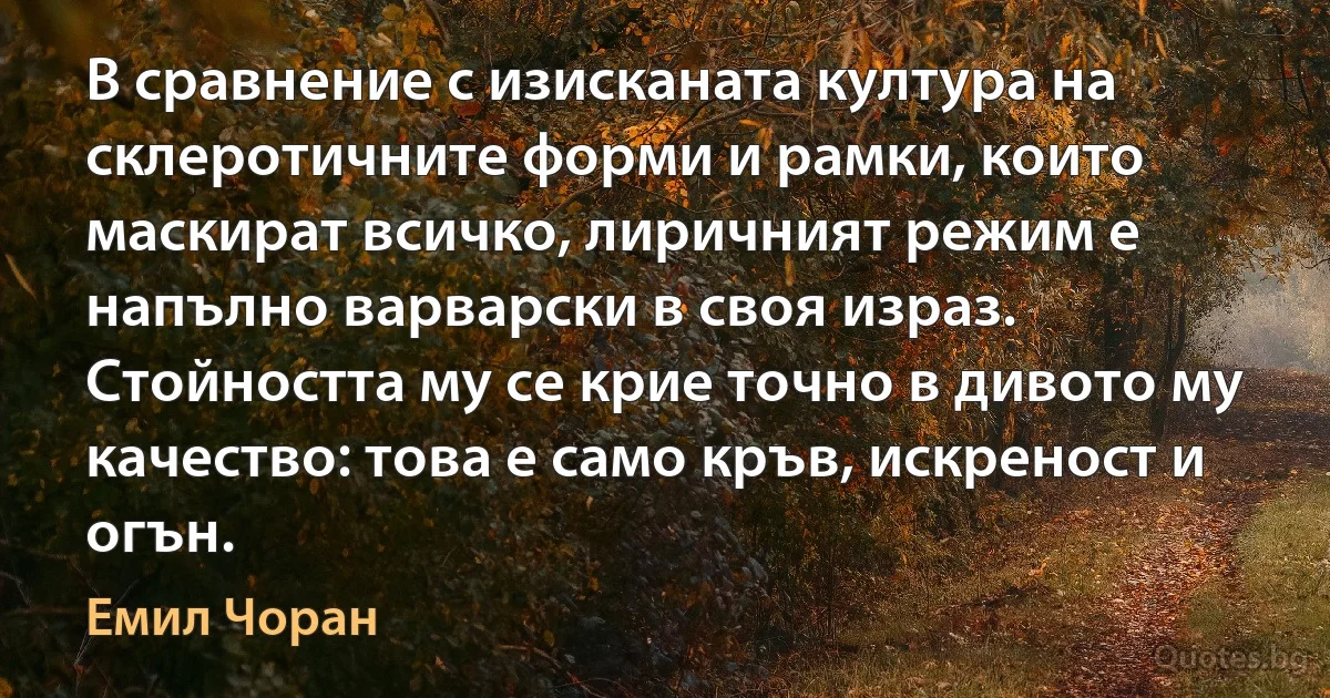 В сравнение с изисканата култура на склеротичните форми и рамки, които маскират всичко, лиричният режим е напълно варварски в своя израз. Стойността му се крие точно в дивото му качество: това е само кръв, искреност и огън. (Емил Чоран)