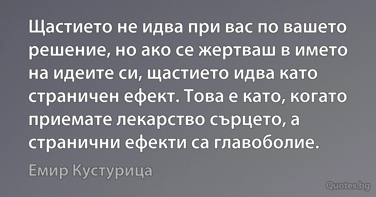 Щастието не идва при вас по вашето решение, но ако се жертваш в името на идеите си, щастието идва като страничен ефект. Това е като, когато приемате лекарство сърцето, а странични ефекти са главоболие. (Емир Кустурица)