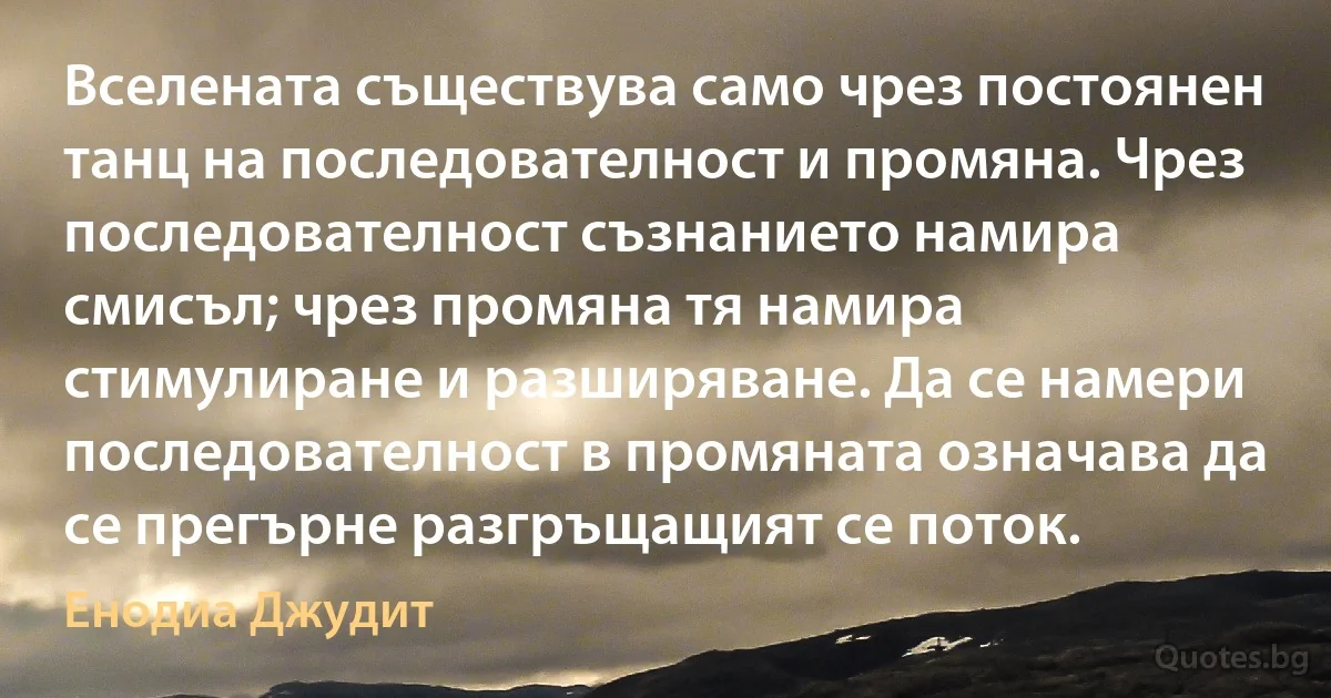 Вселената съществува само чрез постоянен танц на последователност и промяна. Чрез последователност съзнанието намира смисъл; чрез промяна тя намира стимулиране и разширяване. Да се намери последователност в промяната означава да се прегърне разгръщащият се поток. (Енодиа Джудит)