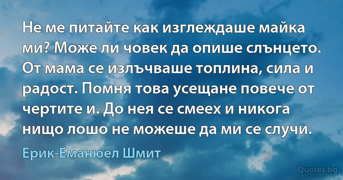 Не ме питайте как изглеждаше майка ми? Може ли човек да опише слънцето. От мама се излъчваше топлина, сила и радост. Помня това усещане повече от чертите и. До нея се смеех и никога нищо лошо не можеше да ми се случи. (Ерик-Еманюел Шмит)