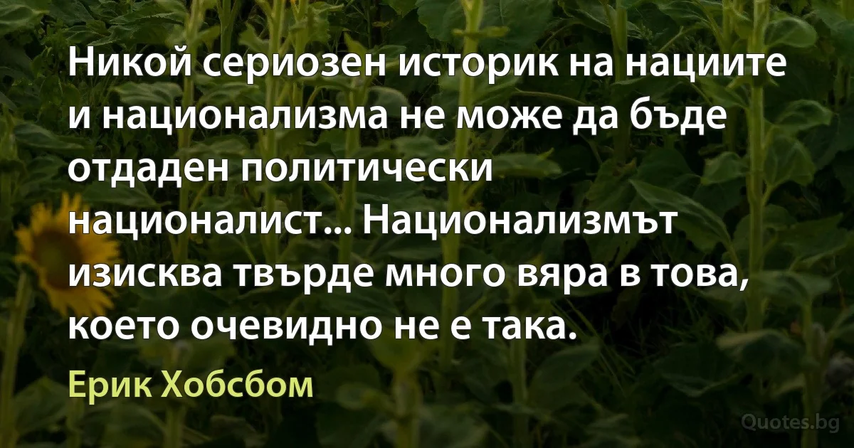 Никой сериозен историк на нациите и национализма не може да бъде отдаден политически националист... Национализмът изисква твърде много вяра в това, което очевидно не е така. (Ерик Хобсбом)