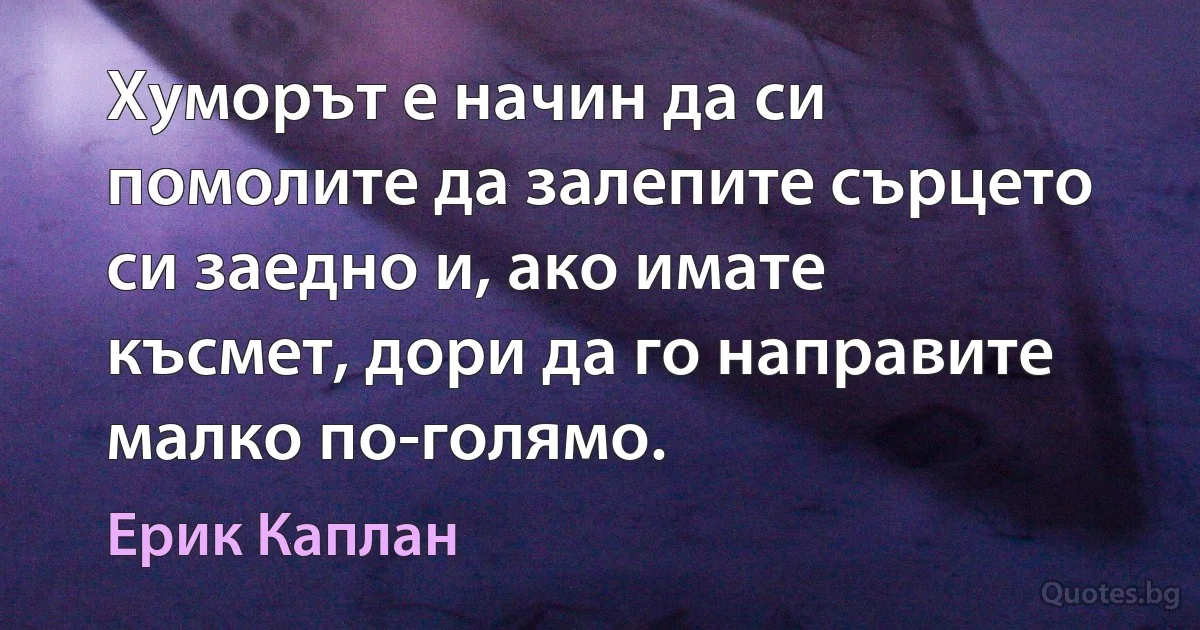 Хуморът е начин да си помолите да залепите сърцето си заедно и, ако имате късмет, дори да го направите малко по-голямо. (Ерик Каплан)