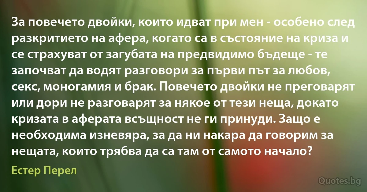 За повечето двойки, които идват при мен - особено след разкритието на афера, когато са в състояние на криза и се страхуват от загубата на предвидимо бъдеще - те започват да водят разговори за първи път за любов, секс, моногамия и брак. Повечето двойки не преговарят или дори не разговарят за някое от тези неща, докато кризата в аферата всъщност не ги принуди. Защо е необходима изневяра, за да ни накара да говорим за нещата, които трябва да са там от самото начало? (Естер Перел)